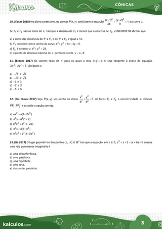 CÔNICAS
3
10. (Epcar 2018) No plano cartesiano, os pontos P(x, y) satisfazem a equação
2 2
(x 1) (y 2)
1
25 9
− +
+ =
da curva .
λ
Se 1
F e 2
F são os focos de ,
λ tais que a abscissa de 1
F é menor que a abscissa de 2
F , é INCORRETO afirmar que
a) a soma das distâncias de P a 1
F e de P a 2
F é igual a 10.
b) 1
F coincide com o centro da curva 2 2
x y 6x 4y 0.
+ + − =
c) 2
F é exterior a 2 2
x y 25.
+ =
d) o ponto de abscissa máxima de λ pertence à reta y x 8.
= −
11. (Espcex 2017) Os valores reais de n para os quais a reta (t) y x n
= + seja tangente à elipse de equação
2 2
2x 3y 6
+ =
são iguais a
a) 5
− e 5
b) 3
− e 3
c) 3
− e 3
d) 2
− e 2
e) 5
− e 5
12. (Esc. Naval 2017) Seja P(x, y) um ponto da elipse
2 2
2 2
x y
1,
a b
+ =
de focos 1
F e 2
F e excentricidade e. Calcule
1 2
PF PF
⋅
 

e assinale a opção correta.
a) 2 2
ex a(1 2e )
+ +
b) 2 2
e x a (1 e)
− +
c) 2 2 2
e x a (1 2e)
+ −
d) 2 2
e x a(1 e )
− +
e) 2 2 2 2
e x a (1 2e )
+ −
13. (Ita 2017) O lugar geométrico dos pontos (𝑎𝑎,  𝑏𝑏) ∈ ℝ2
tais que a equação, em 𝑧𝑧 ∈ ℂ, 2
z z 2 (a ib) 0
+ + − + =possua
uma raiz puramente imaginária é
a) uma circunferência.
b) uma parábola.
c) uma hipérbole.
d) uma reta.
e) duas retas paralelas.
 