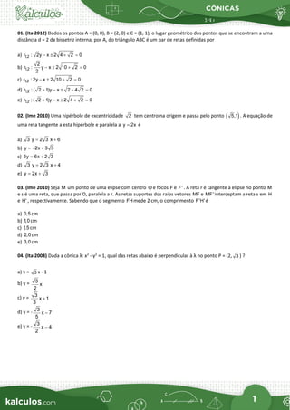 CÔNICAS
1
01. (Ita 2012) Dados os pontos A = (0, 0), B = (2, 0) e C = (1, 1), o lugar geométrico dos pontos que se encontram a uma
distância d = 2 da bissetriz interna, por A, do triângulo ABC é um par de retas definidas por
a) 1,2
r : 2y x 2 4 2 0
− ± + =
b) 1,2
2
r : y x 2 10 2 0
2
− ± + =
c) 1,2
r : 2y x 2 10 2 0
− ± + =
d) 1,2
r : ( 2 1)y x 2 4 2 0
+ − ± + =
e) 1,2
r : ( 2 1)y x 2 4 2 0
+ − ± + =
02. (Ime 2010) Uma hipérbole de excentricidade 2 tem centro na origem e passa pelo ponto ( )
5,1 . A equação de
uma reta tangente a esta hipérbole e paralela a y 2x
= é
a) 3 y 2 3 x 6
= +
b) y 2x 3 3
=
− +
c) 3y 6x 2 3
= +
d) 3 y 2 3 x 4
= +
e) y 2x 3
= +
03. (Ime 2010) Seja M um ponto de uma elipse com centro O e focos F e F' . A reta r é tangente à elipse no ponto M
e s é uma reta, que passa por O, paralela a r. As retas suportes dos raios vetores MF e MF' interceptam a reta s em H
e H' , respectivamente. Sabendo que o segmento FHmede 2 cm, o comprimento F'H'é
a) 0,5 cm
b) 1,0 cm
c) 1,5 cm
d) 2,0 cm
e) 3,0 cm
04. (Ita 2008) Dada a cônica λ: x2
- y2
= 1, qual das retas abaixo é perpendicular à λ no ponto P = (2, 3 ) ?
a) y = 3 x - 1
b) y = 3
x
2
c) y = 3
x 1
3
+
d) y = - 3
x 7
5
−
e) y = - 3
x 4
2
−
 