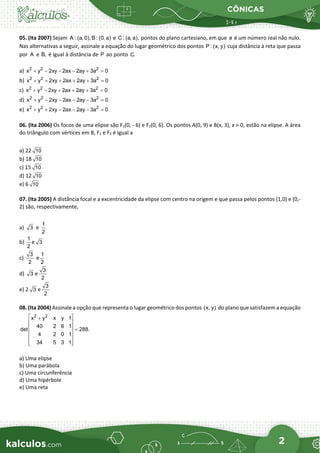 CÔNICAS
2
05. (Ita 2007) Sejam A : (a, 0), B : (0, a) e C : (a, a), pontos do plano cartesiano, em que a é um número real não nulo.
Nas alternativas a seguir, assinale a equação do lugar geométrico dos pontos P : (x, y) cuja distância à reta que passa
por A e B, é igual à distância de P ao ponto C.
a) 2 2 2
x y 2xy 2ax 2ay 3a 0
+ − − − + =
b) 2 2 2
x y 2xy 2ax 2ay 3a 0
+
+ + + + =
c) 2 2 2
x y 2xy 2ax 2ay 3a 0
−
+ + + + =
d) 2 2 2
x y 2xy 2ax 2ay 3a 0
−
+ − − − =
e) 2 2 2
x y 2xy 2ax 2ay 3a 0
+
+ − − − =
06. (Ita 2006) Os focos de uma elipse são F1(0, - 6) e F2(0, 6). Os pontos A(0, 9) e B(x, 3), x > 0, estão na elipse. A área
do triângulo com vértices em B, F1 e F2 é igual a
a) 22 10
b) 18 10
c) 15 10
d) 12 10
e) 6 10
07. (Ita 2005) A distância focal e a excentricidade da elipse com centro na origem e que passa pelos pontos (1,0) e (0,-
2) são, respectivamente,
a) 3 e
1
2
b)
1
2
e 3
c)
3
2
e
1
2
d) 3 e
3
2
e) 2 3 e
3
2
08. (Ita 2004) Assinale a opção que representa o lugar geométrico dos pontos (x, y) do plano que satisfazem a equação
2 2
x y x y 1
40 2 6 1
det 288.
4 2 0 1
34 5 3 1
 
+
 
  =
 
 
 
 
a) Uma elipse
b) Uma parábola
c) Uma circunferência
d) Uma hipérbole
e) Uma reta
 