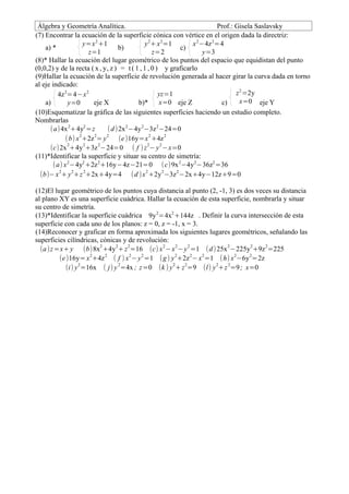 Álgebra y Geometría Analítica.                                        Prof.: Gisela Saslavsky
(7) Encontrar la ecuación de la superficie cónica con vértice en el origen dada la directriz:
                     y=x 2 +1                y 2+ x 2=1        x 2−4z 2=4
    a) *                            b)                     c)
                       z=1                        z=2              y=3
(8)* Hallar la ecuación del lugar geométrico de los puntos del espacio que equidistan del punto
(0,0,2) y de la recta ( x , y, z ) = t ( 1 , 1 , 0 ) y graficarlo
(9)Hallar la ecuación de la superficie de revolución generada al hacer girar la curva dada en torno
al eje indicado:
         4z 2=4−x 2                                 yz=1                      z 2 =2y
    a)        y=0       eje X              b)*      x=0 eje Z           c)      x=0 eje Y
(10)Esquematizar la gráfica de las siguientes superficies haciendo un estudio completo.
Nombrarlas
      (a)4x 2+4y2 =z          ( d ) 2x 2−4y 2−3z 2−24=0
                   2     2   2                  2      2
             ( b) x +2z = y         (e )16y=x +4z
              2      2     2                   2     2
      (c)2x +4y +3z −24=0 ( f ) z − y −x=0
(11)*Identificar la superficie y situar su centro de simetría:
        (a) x 2−4y2 +2z 2+16y−4z−21=0 ( c)9x 2−4y 2−36z2 =36
  (b)− x 2+ y 2+z 2+2x+4y=4 (d )x 2 +2y 2−3z 2−2x+4y−12z+9=0

(12)El lugar geométrico de los puntos cuya distancia al punto (2, -1, 3) es dos veces su distancia
al plano XY es una superficie cuádrica. Hallar la ecuación de esta superficie, nombrarla y situar
su centro de simetría.
(13)*Identificar la superficie cuádrica 9y 2=4x2 +144z . Definir la curva intersección de esta
superficie con cada uno de los planos: z = 0, z = -1, x = 3.
(14)Reconocer y graficar en forma aproximada los siguientes lugares geométricos, señalando las
superficies cilíndricas, cónicas y de revolución:
  (a )z =x+ y (b)8x2 +4y 2+ z 2=16 (c) x 2 −x 2− y 2 =1 (d ) 25x 2−225y 2+9z 2=225
         (e )16y= x 2+4z 2 ( f ) x 2− y 2 =1 ( g ) y 2+2z 2− x 2=1 (h) x 2−6y 2=2z
           (i) y 2=16x ( j) y 2=4x ; z =0 (k ) y 2+ z 2=9 (l) y 2+z 2=9 ; x=0
 