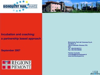 Incubation and coaching:  a partnership based approach September 2007 Bioindustry Park del Canavese S.p.A. Via Ribes, 5 10010 Colleretto Giacosa (TO) Italy Tel. +39-0125-561311 Fax +39-0125-538350 Fabrizio Conicella [email_address] www.bioindustrypark.eu 