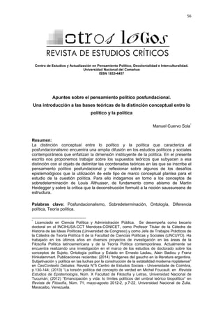 56
Centro de Estudios y Actualización en Pensamiento Político, Decolonialidad e Interculturalidad.
Universidad Nacional del Comahue
ISSN 1853-4457
Apuntes sobre el pensamiento político posfundacional.
Una introducción a las bases teóricas de la distinción conceptual entre lo
político y la política
Manuel Cuervo Sola*
Resumen:
La distinción conceptual entre lo político y la política que caracteriza al
posfundacionalismo encuentra una amplia difusión en los estudios políticos y sociales
contemporáneos que enfatizan la dimensión instituyente de la política. En el presente
escrito nos proponemos trabajar sobre los supuestos teóricos que subyacen a esa
distinción con el objeto de delimitar las coordenadas teóricas en las que se inscribe el
pensamiento político posfundacional y reflexionar sobre algunos de los desafíos
epistemológicos que la utilización de este tipo de marco conceptual plantea para el
estudio de la cuestión política. Para ello indagamos en torno a los conceptos de
sobredeterminación de Louis Althusser, de fundamento como abismo de Martin
Heidegger y sobre la crítica que la deconstrucción formuló a la noción saussureana de
estructura.
Palabras clave: Posfundacionalismo, Sobredeterminación, Ontología, Diferencia
política, Teoría política.
*
Licenciado en Ciencia Política y Administración Pública. Se desempeña como becario
doctoral en el INCIHUSA-CCT Mendoza-CONICET, como Profesor Titular de la Cátedra de
Historia de las Ideas Políticas (Universidad de Congreso) y como Jefe de Trabajos Prácticos de
la Cátedra de Teoría Política II de la Facultad de Ciencias Políticas y Sociales (UNCUYO). Ha
trabajado en los últimos años en diversos proyectos de investigación en las áreas de la
Filosofía Política latinoamericana y de la Teoría Política contemporánea. Actualmente se
encuentra realizando una investigación en el marco de los estudios de doctorado sobre los
conceptos de Sujeto, Ontología política y Estado en Ernesto Laclau, Alain Badiou y Franz
Hinkelammert. Publicaciones recientes: (2014) “Imágenes del gaucho en la literatura argentina.
Subjetivación y política en las luchas por la construcción de la estatalidad moderna rioplatense”
en CesContexto Debates. Revista N°5 Centro de Estudos Sociais - Universidade de Coimbra,
p.130-144; (2013) “La torsión política del concepto de verdad en Michel Foucault. en Revista
Estudios de Epistemología, Núm. X Facultad de Filosofía y Letras, Universidad Nacional de
Tucumán; (2012) “Emancipación y vida: lo límites políticos del umbral teórico biopolítico” en
Revista de Filosofía, Núm. 71, mayo-agosto 2012-2, p.7-22. Universidad Nacional de Zulia.
Maracaibo, Venezuela.
 