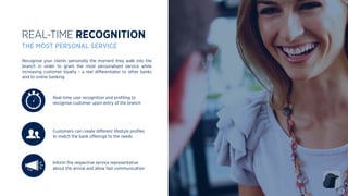 Inform the respective service representative
about the arrival and allow fast communication
Real-time user recognition and proﬁling to
recognise customer upon entry of the branch
REAL-TIME RECOGNITION
THE MOST PERSONAL SERVICE
Customers can create diﬀerent lifestyle proﬁles
to match the bank oﬀerings to the needs
Recognise your clients personally the moment they walk into the
branch in order to grant the most personalised service while
increasing customer loyalty - a real diﬀerentiator to other banks
and to online banking.
 
