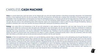Vision: In a world where taxis, food and shoes can be ordered with one click and mobile payment is becoming increasingly mainstream, the fundamental
question is how traditional cash ﬁts into this eco-system. With 50% of transactions still being cash a medium term elimination of this payment type is not
foreseeable, hence the digitalisation and disruption of at least the withdrawal process is a necessity and will set the bank apart from the rest of the market,
establishing a new seamless and secure standard that is more in line with the everlasting mobile lifestyle of users. While digitalising the cash machine is
one part, also the access to the self-banking areas within branches needs to be revolutionised in order to unlock the door through the Banking, making it
possible to withdraw cash in the most seamless and secure method with nothing but the Banking customer App.
Strategy: Just under 50% of all transactions in the UK are still conducted in cash, keeping the demand for cash very high. During the rise of mobile
payments, the market has continuously been disrupted and challenged by new technologies, only the cash machine market has maintained it’s traditional
functionalities. Even if one aims to create a truly mobile banking experience, the withdrawal of cash must be taken into consideration, as many transactions,
especially day to day transactions, can only be conducted in the traditional way. Therefore it must be possible to withdraw cash through a mobile app
without the need of a physical bank card. Furthermore this allows to create a seamless withdrawal process which is fast and convenient, while also being
safer than before, as the bank card can not be skimmed during the insertion into the cash machine.
Features: In front of a bank branch the customer can use the Banking customer App to unlock the door to the self-banking area through Bluetooth-Low-
Energy. As soon as the Banking customer App is opened, the doors will unlock seamlessly. After entrance the customer can step close to an Cash machine
and the beacon inside of the cash machine will automatically trigger the Banking customer App, which in turn will contact the banking server and activate
the cash machine. A welcome screen with a personal greeting is displayed and the user can enter the required withdrawal amount in the Banking customer
App, authenticate this withdrawal through a ﬁngerprint or a predeﬁned pin code in the Banking customer App. Importantly the likelihood of bank card
skimming is drastically reduced as the card is neither required for the door opening nor at the cash machine. After the withdrawal a receipt is sent to the
customer via email. Furthermore cash withdrawal reminders can be set, that customers are regularly informed about close-by cash machines in a
predeﬁned pattern in order to never run out of cash or pay high transaction fees at non-Banking cash machines.
CARDLESS CASH MACHINE
 