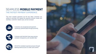 Customers are recognised and payment
seamlessly authenticated through proximity
SEAMLESS MOBILE PAYMENT
THE FASTEST PAYMENT EXPERIENCE
PCI & FCA compliant payment process through
Banking bank account or credit card scheme
Customer and merchant have easy process,
complete transparency and valuable date
The more complex payments are the less likely customers are
willing to purchase. By making the payment process simple and
seamless, customers’ basket sizes can be increased.
 