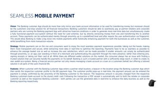 Vision: The Banking customer App should do more than only mirror your bank account information or be used for transferring money but moreover should
be the customers one-stop solution for all ﬁnancial transactions. Banking customers should be able to seamlessly pay at partner retailers and corporate
partners who are running the Banking payment App with attractive ﬁnancial conditions in order to generate more real-time data but simultaneously create
a fully functional payment eco-system without the need for card schemes, but by directly extracting money from one and transferring this to another
account. These payments can be authenticated merely through proximity up to a predeﬁned level and after require the user authentication via ﬁngerprint.
This would allow Banking to make a big move into mobile payments while holistically enhancing payment for both the businesses as well as the customer,
while beneﬁtting from more transaction-volume.
Strategy: Mobile payments are on the rise and consumers want to enjoy the most seamless payment experiences possible, taking out the hassle, making
them more transparent and secure, while extracting more data in real-time to optimise the reporting. Payments have to be as seamless as possible to
enhance the average basket size as well as increase the user satisfaction, which can be made possible if smaller amounts can simply be authenticated
through proximity, i.e. an app user standing in front of a merchant and authenticating this payment through the mere presence, rather than entering pins,
signing receipts or taking out their card at all. While there are diﬀerent wallet solutions on the market, the consumer always has an issue with ﬁnding a
trusted solution that can securely handle the payments on his behalf. Banking is such a trusted partner with a suﬃciently large reach, in order to create its
own wallet eco-system. Being a ﬁnancial service partner not only means managing a bank account or a loan on a customers behalf, but oﬀering a tailored
solution in all parts of the users ﬁnancial life.
Features: When customer with the Banking customer App enters a partner retail location, a beacon in the location pings the Banking customer App which
then sends the respective customer proﬁle to the BD payment App. The customer proﬁle pops-up in real-time, the payment amount can be entered the
payment is simply conﬁrmed by the proximity of the Banking customer to the beacon. The respective amount is securely charged from the respective
Banking customers bank account or the stored credit card. Following the transaction a PDF receipt is automatically sent to both the retailer or corporate
customer as well as the respective Banking customer - both parties can use the generated data in real-time to enhance the daily business as well as the
Banking reporting respectively.
SEAMLESS MOBILE PAYMENT
 