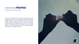 conichiwa PROMISE
ALWAYS AT YOUR SIDE
Our team of leading beacon experts has been working in the
beacon space for over 3 years. Having served several market-
leading companies, we are conﬁdent to deliver one of the
fastest and most scalable beacon solutions on the market.
Therefore with every project we accept, comes our conichiwa
promise, refunding you 100% of the costs in case we cannot
deliver up to the standard and deliver a functioning beacon
case within the promised time-frame.
 