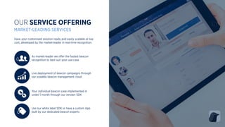 Have your customised solution ready and easily scalable at low
cost, developed by the market-leader in real-time recognition.
OUR SERVICE OFFERING
MARKET-LEADING SERVICES
Use our white label SDK or have a custom App
built by our dedicated beacon experts
Live deployment of beacon campaigns through
our scalable beacon management cloud
As market-leader we oﬀer the fastest beacon
recognition to best suit your use-case
Your individual beacon case implemented in
under 1 month through our renown SDK
 