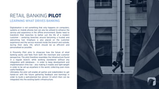 Digitalisation is not something that only happens on computers,
systems or mobile phones but can also be utilised to enhance the
service and experience in the oﬄine environment. Banks need to
transform their branches to better suit the life of a modern
customer - centering branches around becoming a trusted and
welcoming hub. Emphasis is also placed on the customer
experience and the service received inside the branch and outside,
during their daily life, which should be as eﬃcient and
personalised as possible.
A Proximity Pilot aims to showcase how the future of retail
banking works and feels from both the merchant and customer
perspective. The pilot therefore resembles the infrastructure found
in a regular branch, while working standalone without any
integration with databases - in order to keep development and
implementation time low - also making it mobile and light-weight
in order to be set-up anywhere in the world, collecting even more
useful feedback.
Ultimately the pilot will enable all parties and stakeholders to get
hands-on with the future gathering feedback and learnings in
order to build a well-planned live version 1.0 which then can be
integrated into the existing bank’s infrastructure.
RETAIL BANKING PILOT
LEARNING WHAT DRIVES BANKING
 