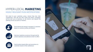 Send tailored and relevant messages to customers
based on customer proﬁles and location
Optimise marketing conversion through real life
context awareness and attention driven to oﬀers
Get closer to your customers using a device they love: their
smartphones. Then get into their minds and hearts. Campaigns
will be sent out on premises (in the branch) and beyond the
banking services (at points of interest).
HYPER-LOCAL MARKETING
HIGHLY RELEVANT PUSH-NOTIFICATIONS
Send location-based oﬀers and promotions to
customers based on their preferences
 