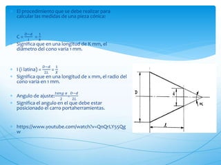  El procedimiento que se debe realizar para
calcular las medidas de una pieza cónica:
 C =
𝐷−𝑑
𝑙
=
1
𝑘
 Significa que en una longitud de K mm, el
diámetro del cono varia 1 mm.
 I (i latina) =
𝐷−𝑑
2𝐿
=
1
𝑋
 Significa que en una longitud de x mm, el radio del
cono varia en 1 mm.
 Angulo de ajuste:
𝑡𝑎𝑛𝑔 𝛼
2
=
𝐷−𝑑
2𝐿
 Significa el angulo en el que debe estar
posicionado el carro portaherramientas.
 https://www.youtube.com/watch?v=QnQrLY55Qg
w
 