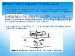TORNEADO CÓNICO CON AYUDA DE LA REGLA GUÍA:
 Con la regla guía de que van provistos en algunos tornos se pueden tornear
cuerpos cónicos y cavidades cónicas hasta un ángulo de ajuste de 10° empleando
el avance automático.
 La regla de guía situada en una posición oblicua obliga entonces al carro
transversal a realizar al mismo tiempo un movimiento en dirección transversal y
para que pueda tener lugar este movimiento hay que independizar el husillo que
da lugar ordinariamente a ese movimiento transversal.
 https://www.youtube.com/watch?v=xTSmyurlDus&list=PLNKBzzIkyROcuNzvY-
_iyNqEKBNvFqHjp&index=3
 