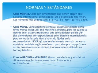  Cono Métrico. Cono con dimensiones que tienen origen en el
Sistema Internacional de Unidades (SI), de conicidad 1:20 =0,05.
Los números más usados son : 4 - 6 - 50 - 80 - 120 - 140 - 180 y 200.
 Cono Morse. Conos pertenecientes al sistema originado por la
firma Morse Twist Drill and Machine Company, para los cuales se
definía en el sistema tradicional una conicidad por pie de 5/8"
(las dimensiones correspondientes en el Sistema Internacional SI
para conos de la serie Morse han sido fijadas en la
recomendación ISO/R296 que se dan en esta norma). tiene una
conicidad variable según su número pero siempre muy próxima
a 1:20. Los números van del 0 al 7. normalmente utilizado en
torno y taladros.
 El cono BROWN and SHARPE. tiene conicidad 1:24 y van del 1 al
18. se usan mucho en máquinas como fresadoras y
rectificadoras.
NORMAS Y ESTÁNDARES
 