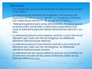 Tolerancias.
 Las tolerancias para las dimensiones fundamentales se dan
en la Tabla 2.
 La tolerancia de simetría de lengüetas y de la ranura de
expulsión se indican en las figuras 1 y 2 mediante símbolos.
Los respectivos valores f1 - f2, se dan en la Tabla 2.
 Tolerancia general para otras dimensiones. A menos que el
acuerdo entre comprador y fabricante especifique otra
cosa, la tolerancia para las demás dimensiones será de ± 0,1
mm.
 La tolerancia para el cono exterior será de ± 0,010 mm en el
diámetro por cada 100 mm de longitud, no debiendo
admitirse tolerancia por defecto.
 La tolerancia para el cono interior será de 0,010 mm en el
diámetro por cada 100 mm de longitud, no debiendo
admitirse tolerancia por exceso.
 La tolerancia de las roscas métricas para la rosca interior en
el extremo roscado de los conos exteriores sedan en las
Normas INEN 514 y 515.
 