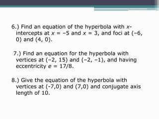6.) Find an equation of the hyperbola with xintercepts at x = –5 and x = 3, and foci at (–6,
0) and (4, 0).
7.) Find an equation for the hyperbola with
vertices at (–2, 15) and (–2, –1), and having
eccentricity e = 17/8.
8.) Give the equation of the hyperbola with
vertices at (-7,0) and (7,0) and conjugate axis
length of 10.

 