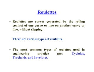 Roulettes
• Roulettes are curves generated by the rolling
contact of one curve or line on another curve or
line, without slipping.
• There are various types of roulettes.
• The most common types of roulettes used in
engineering practice are: Cycloids,
Trochoids, and Involutes.
 