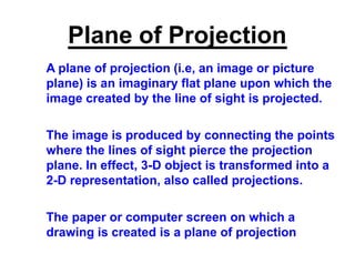Plane of Projection
A plane of projection (i.e, an image or picture
plane) is an imaginary flat plane upon which the
image created by the line of sight is projected.
The image is produced by connecting the points
where the lines of sight pierce the projection
plane. In effect, 3-D object is transformed into a
2-D representation, also called projections.
The paper or computer screen on which a
drawing is created is a plane of projection
 