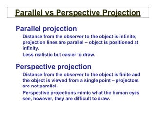 Parallel vs Perspective Projection
Parallel projection
Distance from the observer to the object is infinite,
projection lines are parallel – object is positioned at
infinity.
Less realistic but easier to draw.
Perspective projection
Distance from the observer to the object is finite and
the object is viewed from a single point – projectors
are not parallel.
Perspective projections mimic what the human eyes
see, however, they are difficult to draw.
 