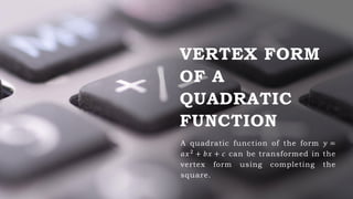 VERTEX FORM
OF A
QUADRATIC
FUNCTION
A quadratic function of the form 𝑦 =
𝑎𝑥2 + 𝑏𝑥 + 𝑐 can be transformed in the
vertex form using completing the
square.
 