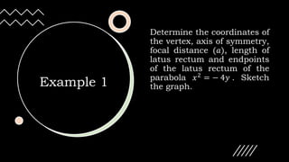 Example 1
Determine the coordinates of
the vertex, axis of symmetry,
focal distance (𝑎), length of
latus rectum and endpoints
of the latus rectum of the
parabola 𝑥2 = − 4𝑦 . Sketch
the graph.
 