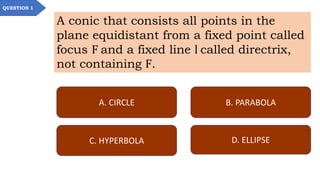 QUESTION 1
A conic that consists all points in the
plane equidistant from a fixed point called
focus F and a fixed line l called directrix,
not containing F.
A. CIRCLE B. PARABOLA
C. HYPERBOLA D. ELLIPSE
 