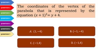 QUESTION 1
QUESTION 2
QUESTION 3
QUESTION 4
QUESTION 5
QUESTION 6
QUESTION 7
The coordinates of the vertex of the
parabola that is represented by the
equation (𝑥 + 1)2
= 𝑦 + 4.
A. (1, −4) B. (−1, −4)
C. (−1,4) D. (−1,4)
 