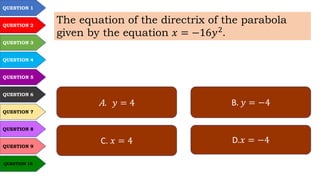 QUESTION 1
QUESTION 2
QUESTION 3
QUESTION 4
QUESTION 5
QUESTION 6
QUESTION 7
QUESTION 8
QUESTION 9
QUESTION 10
The equation of the directrix of the parabola
given by the equation 𝑥 = −16𝑦2
.
A. 𝑦 = 4 B. 𝑦 = −4
C. 𝑥 = 4 D.𝑥 = −4
 