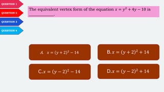 QUESTION 1
QUESTION 2
QUESTION 3
QUESTION 4
The equivalent vertex form of the equation 𝑥 = 𝑦2 + 4𝑦 − 10 is
____________.
A. 𝑥 = 𝑦 + 2 2
− 14 B. 𝑥 = 𝑦 + 2 2 + 14
C.𝑥 = 𝑦 − 2 2
− 14 D.𝑥 = 𝑦 − 2 2 + 14
 