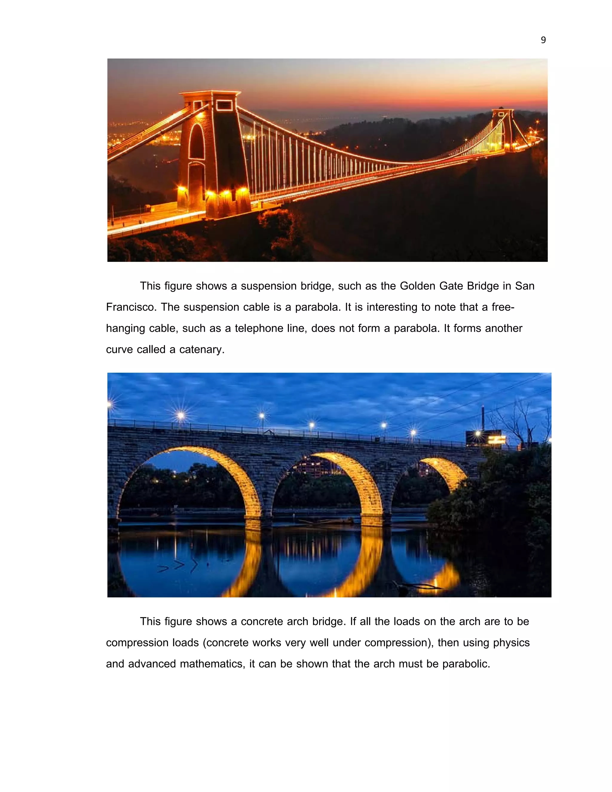 8 
 
Applications
Parabolic forms are frequently encountered in the physical world. Suspension
bridges. arch bridges, microphones, symphony shells, satellite antennas, radio and
optical teleescopes, radar equipment, solar furnaces, and searchlights are only a few of
many items that use parabolic forms in their design.
Illustrates a parabolic reflector used in all reflecting telescopes—from 3- to 6-inch
home types to the 200-inch research instrument on Mount Palomar in California.
Parallel light rays from distant celestial bodies are reflected to the focus off a parabolic
mirror. If the light source is the sun, then the parallel rays are focused at F and we have
a solar furnace. Temperatures of over 6,000°C have been achieved by such furnaces. If
we locate a light source at F, then the rays in the figure reverse, and we have a
spotlight or a searchlight. Automobile headlights can use parabolic reflectors with
special lenses over the light to diffuse the rays into useful patterns.
 