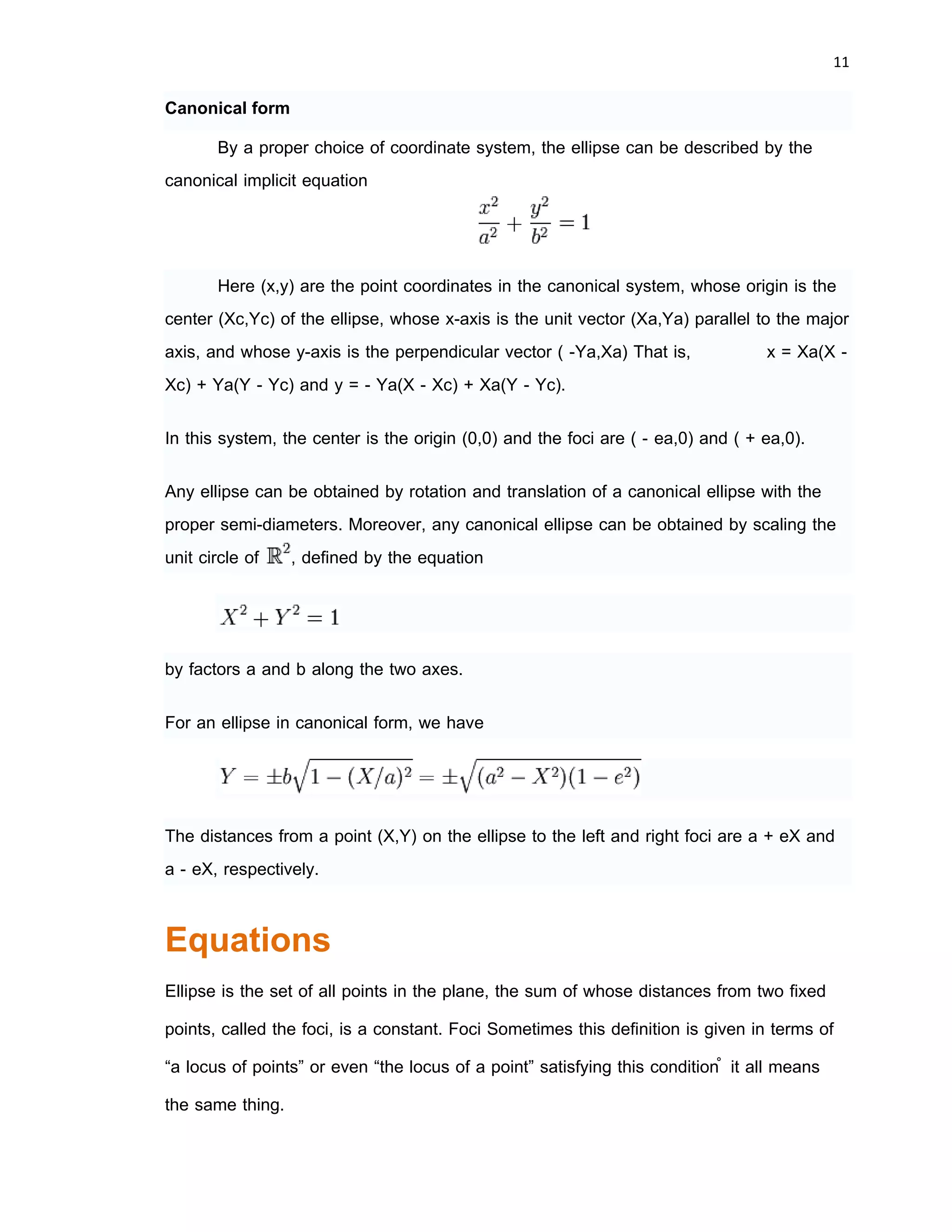 10 
 
Ellipse
In mathematics, an ellipse (from Greek
ἔλλειψις elleipsis, a "falling short") is the bounded
case of a conic section, the geometric shape that
results from cutting a circular conical or cylindrical
surface with an oblique plane (the two unbounded
cases being the parabola and the hyperbola). It is
also the locus of all points of the plane whose
distances to two fixed points (the foci) add to the
same constant.
Ellipses also arise as images of a circle or a sphere under parallel projection,
and some cases of perspective projection. Indeed, circles are special cases of ellipses.
An ellipse is also the closed and bounded case of an implicit curve of degree 2, and of
a rational curve of degree 2. It is also the simplest Lissajous figure, formed when the
horizontal and vertical motions are sinusoids with the same frequency.
Analysis
General ellipse
In analytic geometry, the ellipse is defined as the set of points (X,Y) of the
Cartesian plane that satisfy the implicit equation
provided that F is not zero and F(B2 − 4AC) is positive; or of the form
with
 