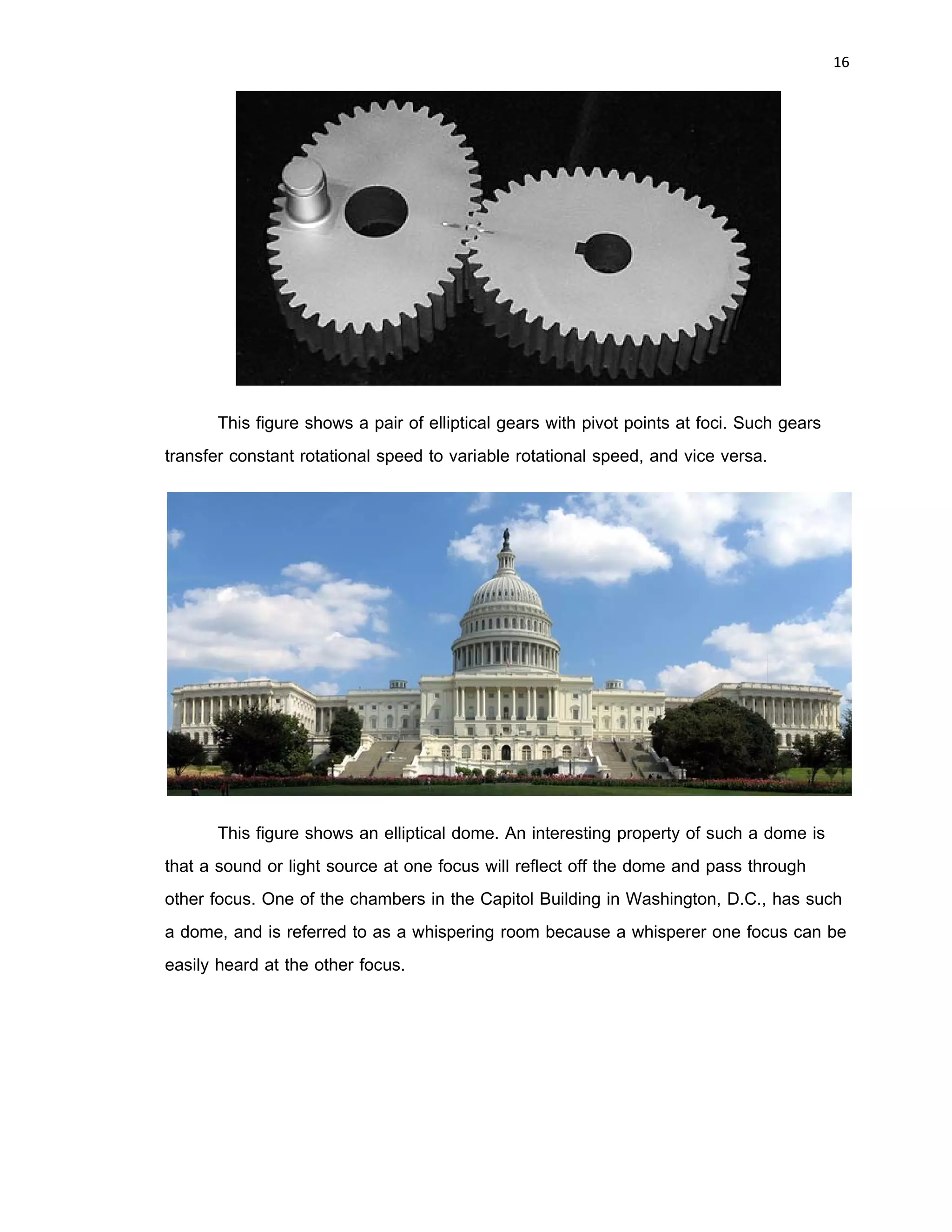 15 
 
Applications
Elliptical forms have many applications: orbits of satellites, planets, and comets
shapes of galaxies; gears and cams, some airplane wings, boat keels, and rudder;
tabletops; public fountains; and domes in buildings are a few example.
In the 17th century, Johannes Kepler discovered that the orbits along which the
planets travel around the Sun are ellipses with the Sun at one focus, in his first law of
planetary motion. Later, Isaac Newton explained this as a corollary of his law of
universal gravitation.
More generally, in the gravitational two-body problem, if the two bodies are
bound to each other (i.e., the total energy is negative), their orbits are similar ellipses
with the common barycenter being one of the foci of each ellipse. The other focus of
either ellipse has no known physical significance. Interestingly, the orbit of either body in
the reference frame of the other is also an ellipse, with the other body at one focus.
Keplerian elliptical orbits are the result of any radially-directed attraction force
whose strength is inversely proportional to the square of the distance. Thus, in principle,
the motion of two oppositely-charged particles in empty space would also be an ellipse.
(However, this conclusion ignores losses due to electromagnetic radiation and quantum
effects which become significant when the particles are moving at high speed.)
An elliptical orbit also results when the attraction force is inversely proportional to
distance from an attracting object. In this case the orbit differs from the Keplerian orbit
in that the object is placed at the centre of the ellipse.
 