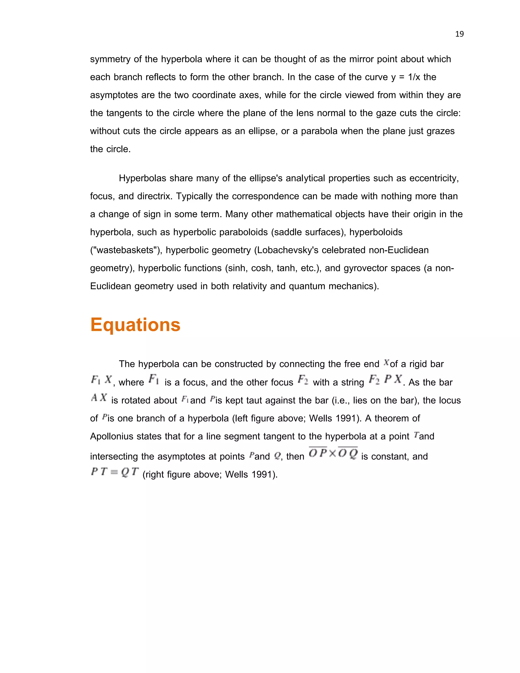 18 
 
Hyperbola
In mathematics a hyperbola is a
smooth planar curve having two connected
components or branches, each a mirror
image of the other and resembling two
infinite bows. The hyperbola is traditionally
described as one of the kinds of conic
section or intersection of a plane and a
cone, namely when the plane makes a
smaller angle with the axis of the cone than
does the cone itself , the other kinds being
the parabola and the ellipse (including the
circle).
Hyperbolas arise in practice in many
ways: as the curve representing the function
y = 1/x in the Cartesian plane, as the appearance of a circle viewed from within it, as
the path followed by the shadow of the tip of a sundial, as the shape of an open orbit
(as distinct from a closed and hence elliptical orbit) such as followed by a spacecraft
during a gravity assisted swing-by of a planet, more generally any spacecraft exceeding
the escape velocity of the nearest planet, or a single-apparition comet (one travelling
too fast to ever return to the solar system), or the scattering trajectory of a subatomic
particle (acted on by repulsive instead of attractive forces but the principle is the same),
and so on.
Each branch of the hyperbola consists of two arms which become straighter
(lower curvature) further out from the center of the hyperbola. Diagonally opposite arms
one from each branch tend in the limit to a common line, called the asymptote of those
two arms. There are therefore two asymptotes, whose intersection is at the center of
 