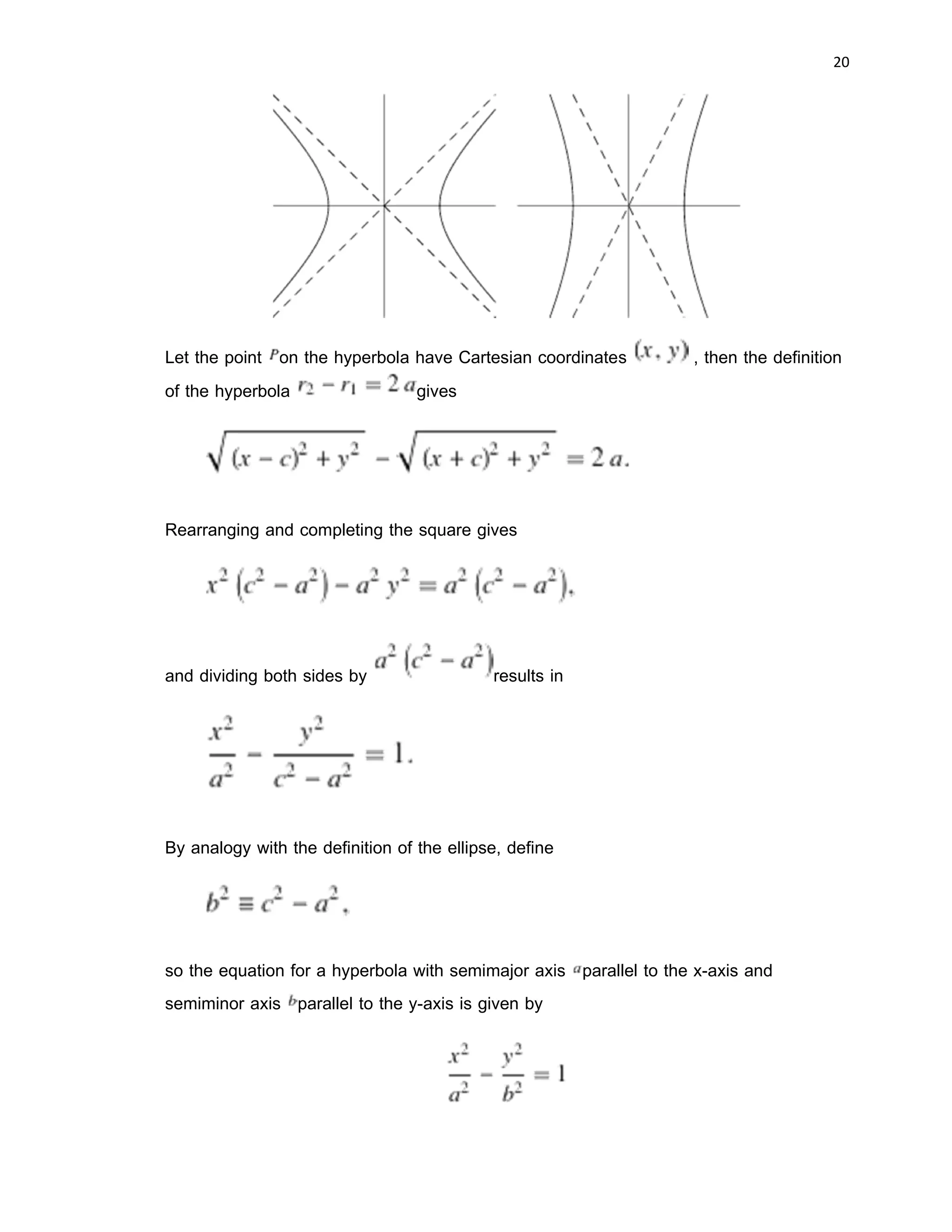 19 
 
symmetry of the hyperbola where it can be thought of as the mirror point about which
each branch reflects to form the other branch. In the case of the curve y = 1/x the
asymptotes are the two coordinate axes, while for the circle viewed from within they are
the tangents to the circle where the plane of the lens normal to the gaze cuts the circle:
without cuts the circle appears as an ellipse, or a parabola when the plane just grazes
the circle.
Hyperbolas share many of the ellipse's analytical properties such as eccentricity,
focus, and directrix. Typically the correspondence can be made with nothing more than
a change of sign in some term. Many other mathematical objects have their origin in the
hyperbola, such as hyperbolic paraboloids (saddle surfaces), hyperboloids
("wastebaskets"), hyperbolic geometry (Lobachevsky's celebrated non-Euclidean
geometry), hyperbolic functions (sinh, cosh, tanh, etc.), and gyrovector spaces (a non-
Euclidean geometry used in both relativity and quantum mechanics).
Equations
The hyperbola can be constructed by connecting the free end of a rigid bar
, where is a focus, and the other focus with a string . As the bar
is rotated about and is kept taut against the bar (i.e., lies on the bar), the locus
of is one branch of a hyperbola (left figure above; Wells 1991). A theorem of
Apollonius states that for a line segment tangent to the hyperbola at a point and
intersecting the asymptotes at points and , then is constant, and
(right figure above; Wells 1991).
 
