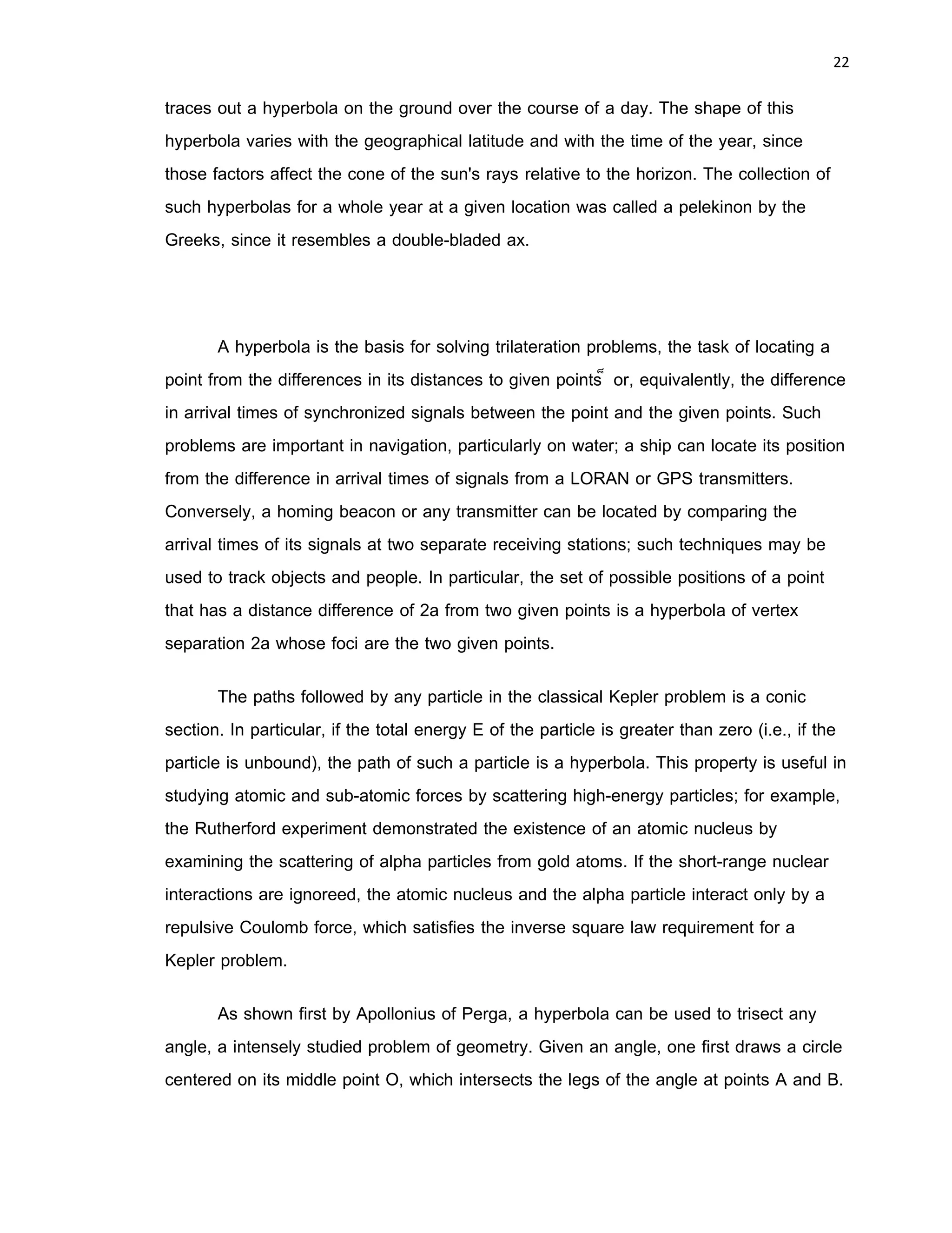 21 
 
or, for a center at the point instead of ,
Unlike the ellipse, no points of the hyperbola actually lie on the semiminor axis, but
rather the ratio determines the vertical scaling of the hyperbola. The eccentricity of
the hyperbola (which always satisfies ) is then defined as
In the standard equation of the hyperbola, the center is located at , the foci
are at , and the vertices are at . The so-called asymptotes
(shown as the dashed lines in the above figures) can be found by substituting 0 for the
1 on the right side of the general equation (8),
and therefore have slopes .
Applications
Hyperbolas may be seen in many sundials. On any given day, the sun revolves
in a circle on the celestial sphere, and its rays striking the point on a sundial traces out
a cone of light. The intersection of this cone with the horizontal plane of the ground
forms a conic section, by definition. At most populated latitudes and at most times of the
year, this conic section is a hyperbola. In practical terms, the shadow of the tip of a pole
 