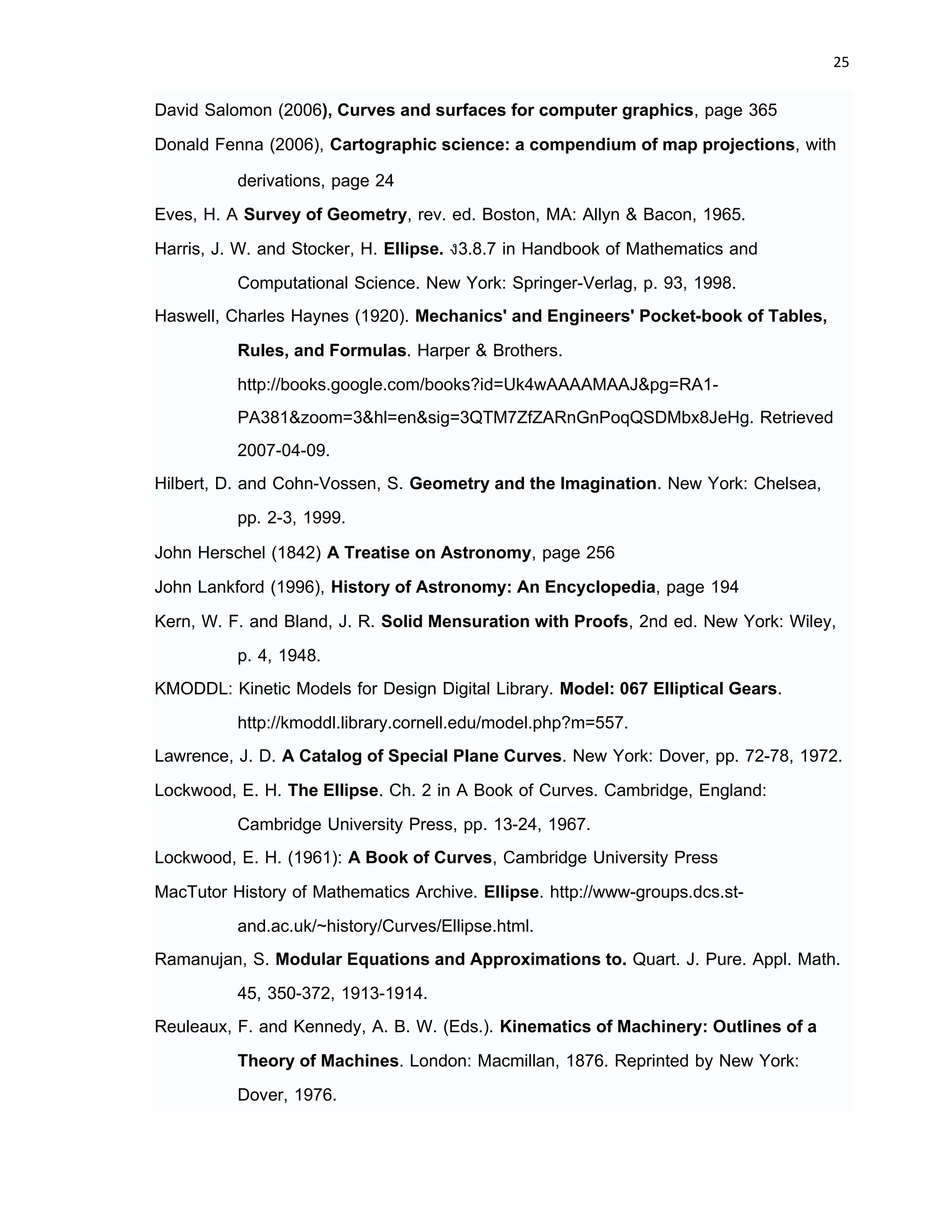 25 
 
David Salomon (2006), Curves and surfaces for computer graphics, page 365
Donald Fenna (2006), Cartographic science: a compendium of map projections, with
derivations, page 24
Eves, H. A Survey of Geometry, rev. ed. Boston, MA: Allyn & Bacon, 1965.
Harris, J. W. and Stocker, H. Ellipse. §3.8.7 in Handbook of Mathematics and
Computational Science. New York: Springer-Verlag, p. 93, 1998.
Haswell, Charles Haynes (1920). Mechanics' and Engineers' Pocket-book of Tables,
Rules, and Formulas. Harper & Brothers.
http://books.google.com/books?id=Uk4wAAAAMAAJ&pg=RA1-
PA381&zoom=3&hl=en&sig=3QTM7ZfZARnGnPoqQSDMbx8JeHg. Retrieved
2007-04-09.
Hilbert, D. and Cohn-Vossen, S. Geometry and the Imagination. New York: Chelsea,
pp. 2-3, 1999.
John Herschel (1842) A Treatise on Astronomy, page 256
John Lankford (1996), History of Astronomy: An Encyclopedia, page 194
Kern, W. F. and Bland, J. R. Solid Mensuration with Proofs, 2nd ed. New York: Wiley,
p. 4, 1948.
KMODDL: Kinetic Models for Design Digital Library. Model: 067 Elliptical Gears.
http://kmoddl.library.cornell.edu/model.php?m=557.
Lawrence, J. D. A Catalog of Special Plane Curves. New York: Dover, pp. 72-78, 1972.
Lockwood, E. H. The Ellipse. Ch. 2 in A Book of Curves. Cambridge, England:
Cambridge University Press, pp. 13-24, 1967.
Lockwood, E. H. (1961): A Book of Curves, Cambridge University Press
MacTutor History of Mathematics Archive. Ellipse. http://www-groups.dcs.st-
and.ac.uk/~history/Curves/Ellipse.html.
Ramanujan, S. Modular Equations and Approximations to. Quart. J. Pure. Appl. Math.
45, 350-372, 1913-1914.
Reuleaux, F. and Kennedy, A. B. W. (Eds.). Kinematics of Machinery: Outlines of a
Theory of Machines. London: Macmillan, 1876. Reprinted by New York:
Dover, 1976.
 