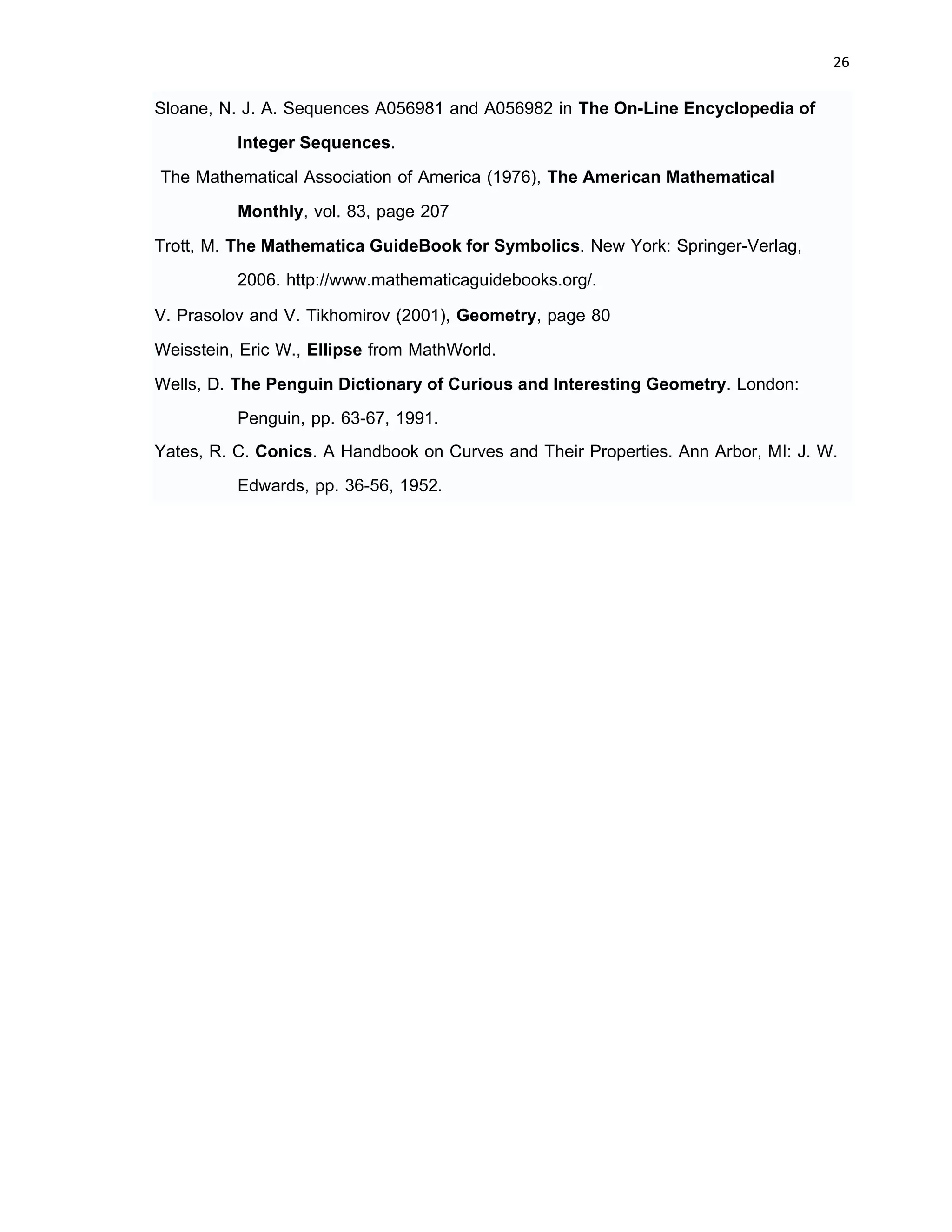 26 
 
Sloane, N. J. A. Sequences A056981 and A056982 in The On-Line Encyclopedia of
Integer Sequences.
The Mathematical Association of America (1976), The American Mathematical
Monthly, vol. 83, page 207
Trott, M. The Mathematica GuideBook for Symbolics. New York: Springer-Verlag,
2006. http://www.mathematicaguidebooks.org/.
V. Prasolov and V. Tikhomirov (2001), Geometry, page 80
Weisstein, Eric W., Ellipse from MathWorld.
Wells, D. The Penguin Dictionary of Curious and Interesting Geometry. London:
Penguin, pp. 63-67, 1991.
Yates, R. C. Conics. A Handbook on Curves and Their Properties. Ann Arbor, MI: J. W.
Edwards, pp. 36-56, 1952.
 