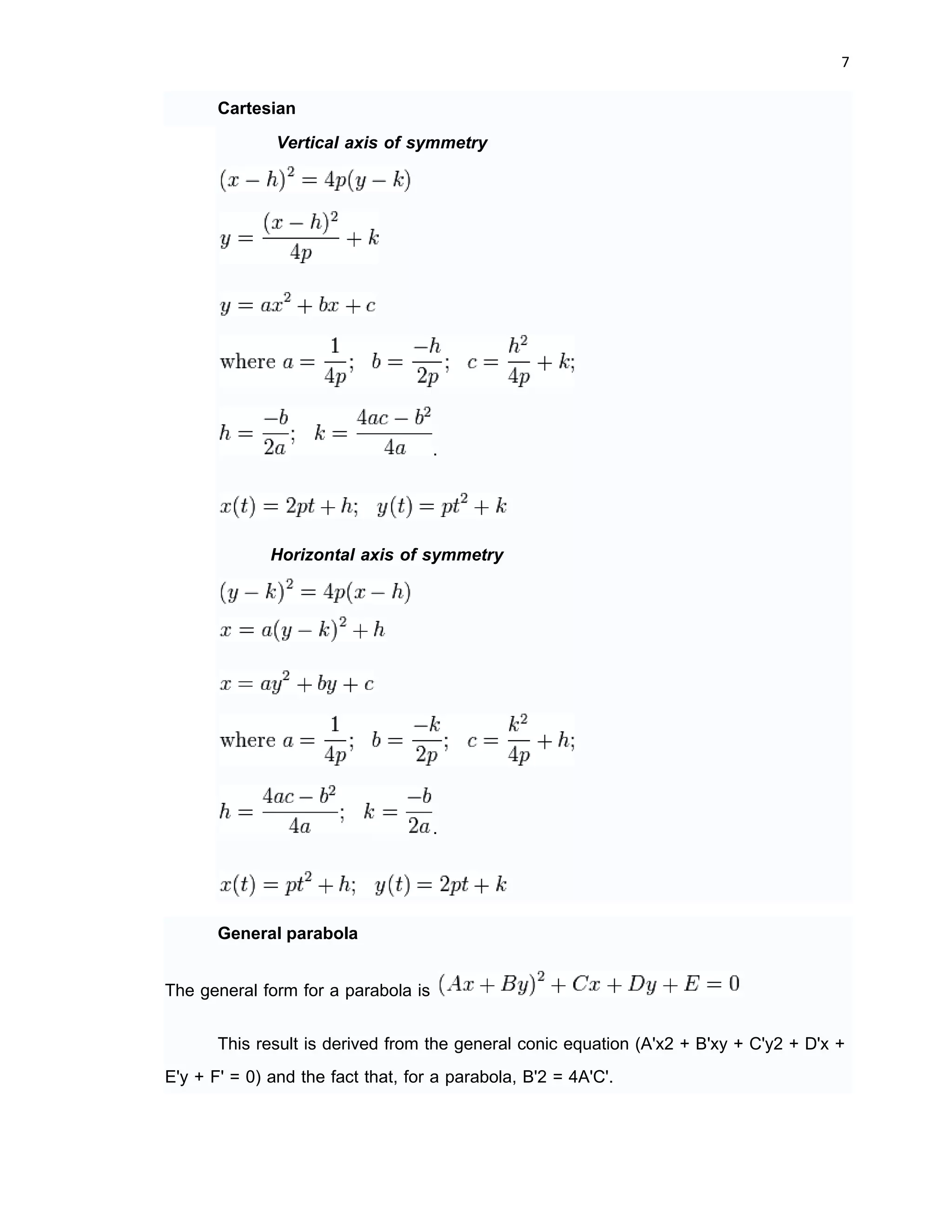 6 
 
More generally, a parabola is a curve in the Cartesian plane defined by an irreducible
equation of the form
such that , where all of the coefficients are real, where or ,
and where more than one solution, defining a pair of points (x, y) on the parabola,
exists. That the equation is irreducible means it does not factor as a product of two not
necessarily distinct linear equations.
Equations
(with vertex (h, k) and distance p between vertex and focus - note that if the
vertex is below the focus, or equivalently above the directrix, p is positive, otherwise p is
negative; similarly with horizontal axis of symmetry p is positive if vertex is to the left of
the focus, or equivalently to the right of the directrix)
 