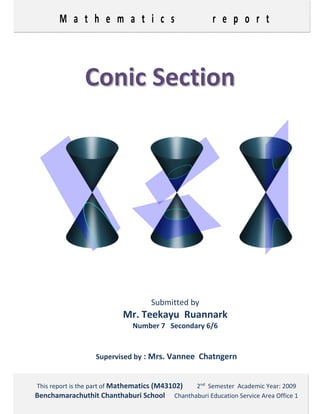 M a t h e m a t i c s       r e p o r t 
 
 
 
 
CCoonniicc  SSeeccttiioonn  
 
 
 
 
 
Submitted by
Mr. Teekayu  Ruannark 
Number 7   Secondary 6/6 
 
Supervised by : Mrs. Vannee  Chatngern
This report is the part of Mathematics (M43102)         2nd
  Semester  Academic Year: 2009 
Benchamarachuthit Chanthaburi School      Chanthaburi Education Service Area Office 1 
 