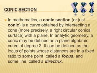 CONIC SECTION
 In mathematics, a conic section (or just
conic) is a curve obtained by intersecting a
cone (more precisely, a right circular conical
surface) with a plane. In analytic geometry, a
conic may be defined as a plane algebraic
curve of degree 2. It can be defined as the
locus of points whose distances are in a fixed
ratio to some point, called a focus, and
some line, called a directrix.