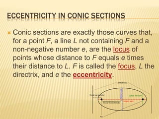 ECCENTRICITY IN CONIC SECTIONS
 Conic sections are exactly those curves that,
for a point F, a line L not containing F and a
non-negative number e, are the locus of
points whose distance to F equals e times
their distance to L. F is called the focus, L the
directrix, and e the eccentricity.