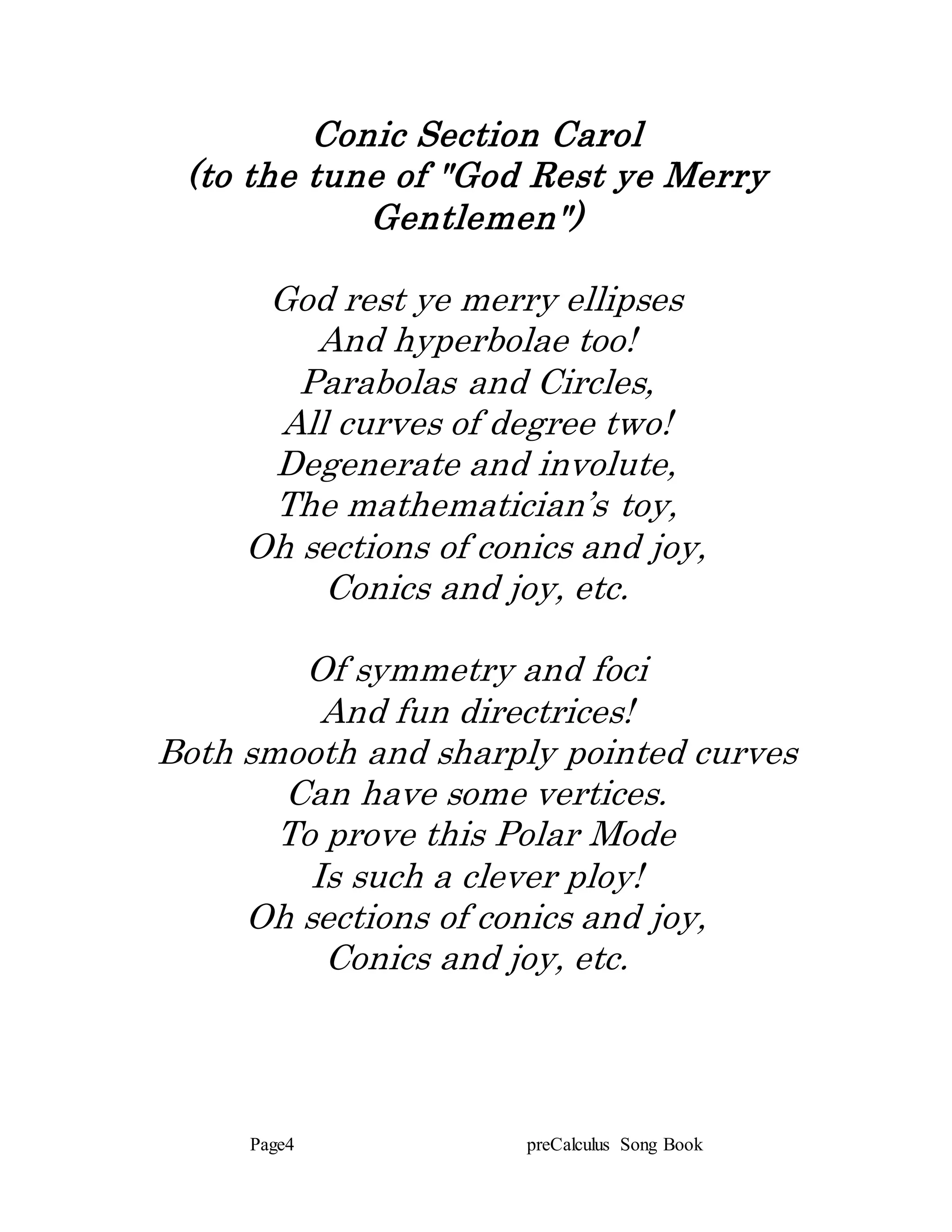 Page4 preCalculus Song Book
Conic Section Carol
(to the tune of "God Rest ye Merry
Gentlemen")
God rest ye merry ellipses
And hyperbolae too!
Parabolas and Circles,
All curves of degree two!
Degenerate and involute,
The mathematician’s toy,
Oh sections of conics and joy,
Conics and joy, etc.
Of symmetry and foci
And fun directrices!
Both smooth and sharply pointed curves
Can have some vertices.
To prove this Polar Mode
Is such a clever ploy!
Oh sections of conics and joy,
Conics and joy, etc.