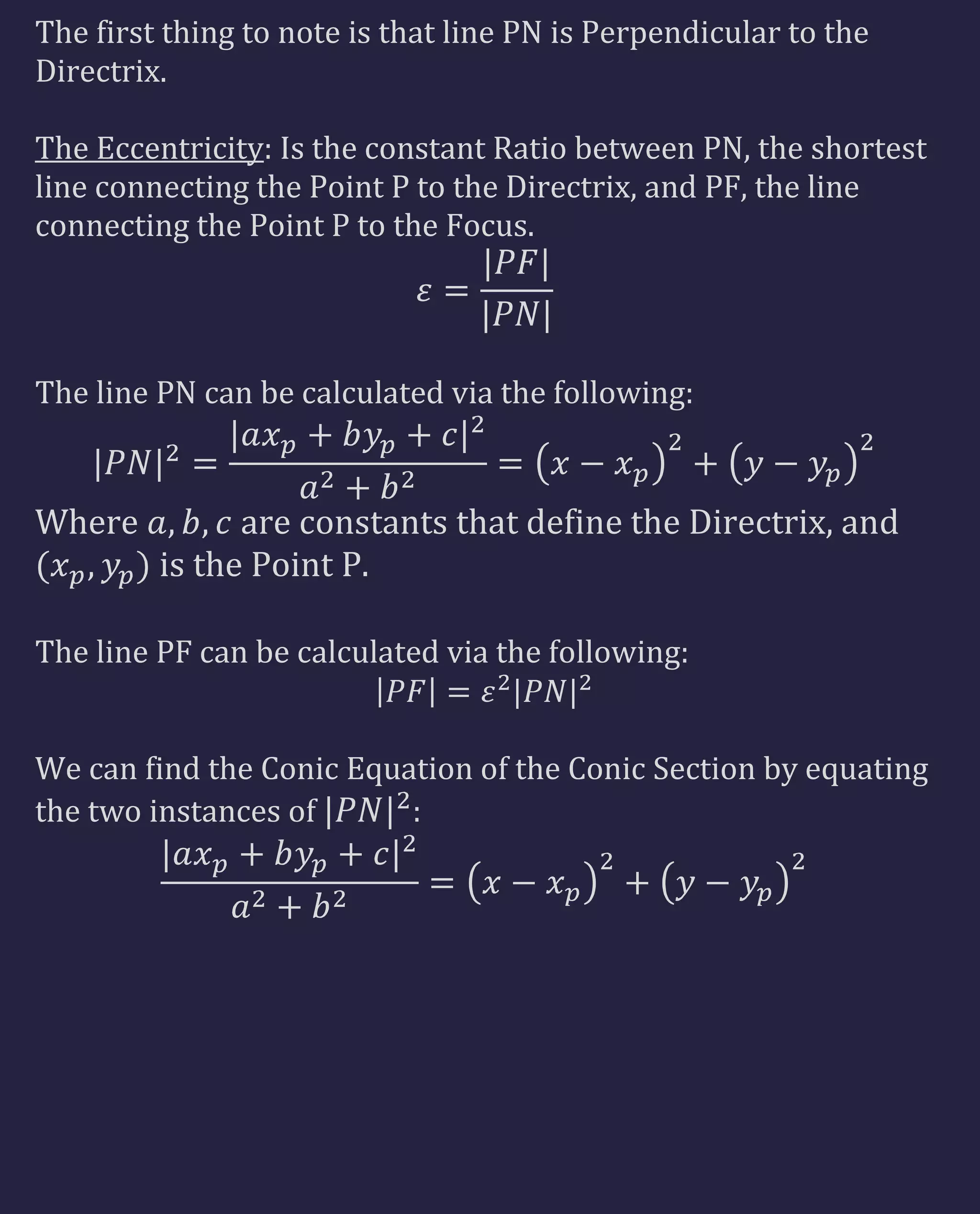 The first thing to note is that line PN is Perpendicular to the
Directrix.
The Eccentricity: Is the constant Ratio between PN, the shortest
line connecting the Point P to the Directrix, and PF, the line
connecting the Point P to the Focus.
The line PN can be calculated via the following:
Where are constants that define the Directrix, and
is the Point P.
The line PF can be calculated via the following:
We can find the Conic Equation of the Conic Section by equating
the two instances of :