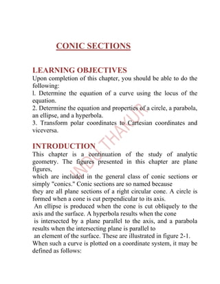 CONIC SECTIONS

LEARNING OBJECTIVES
Upon completion of this chapter, you should be able to do the
following:
l. Determine the equation of a curve using the locus of the
equation.
2. Determine the equation and properties of a circle, a parabola,
an ellipse, and a hyperbola.
3. Transform polar coordinates to Cartesian coordinates and
viceversa.

INTRODUCTION
This chapter is a continuation of the study of analytic
geometry. The figures presented in this chapter are plane
figures,
which are included in the general class of conic sections or
simply "conics." Conic sections are so named because
they are all plane sections of a right circular cone. A circle is
formed when a cone is cut perpendicular to its axis.
 An ellipse is produced when the cone is cut obliquely to the
axis and the surface. A hyperbola results when the cone
 is intersected by a plane parallel to the axis, and a parabola
results when the intersecting plane is parallel to
 an element of the surface. These are illustrated in figure 2-1.
When such a curve is plotted on a coordinate system, it may be
defined as follows:
 