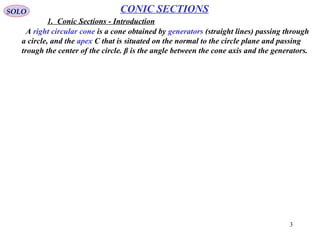 3
SOLO
A right circular cone is a cone obtained by generators (straight lines) passing through
a circle, and the apex C that is situated on the normal to the circle plane and passing
trough the center of the circle. β is the angle between the cone axis and the generators.
CONIC SECTIONS
Cutting
Plane
generating a
"hyperbola"
Right
Circular
Cone
Cone
Apex
Conical
Section
C
Cone
Axis
Cutting
Plane
generating a
"parabola"
Cutting
Plane
generating a
"ellipse"
Cutting
Plane
generating a
"circle"
Cutting
Plane
generating
two
"lines"
α
β






−= β
π
α
2






−< β
π
α
2






−> β
π
α
2
( )0=α


















−>
−=
−<
lines
line
po
2
2
1
2
int
2
β
π
α
β
π
α
β
π
α
P
F
F
*
Cutting
Plane
(Hyperbola
)
Right
Circular
Cone
Hyperbola
2
Branches
C
β
α
Ellipse
Parabola
Cutting
Plane
(Ellipse)
Cutting
Plane
(Circle)
Cutting
Plane
(Parabola)
By cutting the right circular conic by a plane we obtain different conic sections, as a
function of the inclination angle α of the plane relative to the base of the conic section
and the angle β between the generators and the base.
The discovery of the
Conical Sections is
attributed to the greek
Menachmus who lived
around 350 B.C..
1. Conic Sections - Introduction
 