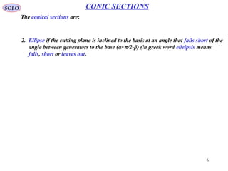 6
SOLO CONIC SECTIONS
3 Ellipse (α < π/2-β)
To find the properties of the ellipse let introduce two spheres, with centers on the cone
axis, inside the right circular cone, one the above the cutting plane and one bellow.
The sphere are tangent to the right
cone surfaces, along one circle each
(C1 for sphere 1 and C2 for sphere 2,
with centers on cone axis and
parallel to cone base), and tangent
to cutting plane at the points
F* (sphere 1) and F (sphere 2).
The center of the spheres are in the
plane perpendicular to the cutting plane.
They contain the cone axis, and are
the intersection of this axis with the
line bisecting one of the angles
generated between the cone
generators and intersection of
perpendicular and cutting planes.
 