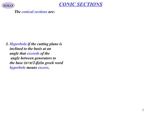7
SOLO CONIC SECTIONS
Ellipse (α < π/2-β) (Continue – 1)
Let draw the cone generator CP (where C is the cone apex and P is any point on the
Ellipse).
Since PF* is tangent to sphere 1
and PF is tangent to sphere 2, and
since the tangent distances to a
sphere from the same points are
equal, we have:
** PQPF = PQPF =
Therefore
QQPQPQPFPF *** =+=+
Since Q* is on circle C1 and Q on
circle C2 and on the same generator
the distance Q*Q is independent on P.
Ellipse (Definition 1)
Ellipse is a planar curve, such that the sum of distances, from any point on the curve,
to two fixed points (foci) in the plane is constant.
 