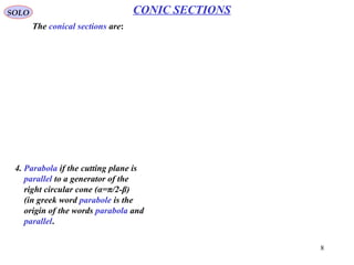 8
SOLO CONIC SECTIONS
Ellipse (α < π/2-β) (Continue – 2)
One other definition is obtained by the following construction:
The intersection between cutting plane and the
plane containing circle C1 is called directrix 1.
The intersection between cutting plane and the
plane containing circle C2 is called directrix 2.
The point M* on directrix 1 is on the normal
from P on directrix 1 (PM* ┴ directrix 1).
The point M on directrix 2 is on the normal
from P on directrix 2 (PM ┴ directrix 2).
The distance from the point P to the plane
containing circle C1 (that contains both Q*
and M*) is given by
The distance from the point P to the plane
containing circle C2 (that contains both Q
and M) is given by
ββα cos*cos*sin*
**
PFPQPM
PFPQ =
==
ββα coscossin PFPQPM
PFPQ =
==
From those equations we obtain:
Since for an ellipse α<π/2-β → sinα<sin(π/2-β) we have:
β
α
cos
sin
*
*
==
PM
PF
PM
PF
1
cos
sin
: <=
β
α
e e - eccentricity
 