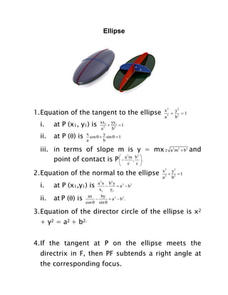 Ellipse

1. Equation of the tangent to the ellipse
i.

at P (x1, y1) is

ii.

at P (θ) is

x 2 y2

1
a 2 b2

xx1 yy1
 2 1
a2
b
x
y
cos   sin   1
a
b

iii. in terms of slope m is y = mx 
point of contact is P   a m , b  .


2



c

c 

at P (θ) is

x 2 y2
 1
a 2 b2

at P (x1,y1) is

ii.

and

2

2. Equation of the normal to the ellipse
i.

a 2m2  b2

a 2 x b2 y

 a 2  b2
x1
y1
ax
by

 a 2  b2 .
cos  sin 

3. Equation of the director circle of the ellipse is x2
+ y2 = a2 + b2.
4. If the tangent at P on the ellipse meets the
directrix in F, then PF subtends a right angle at
the corresponding focus.

 