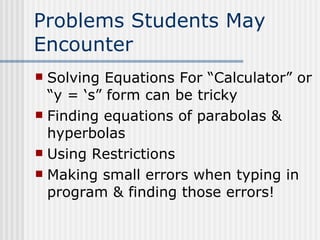 Problems Students May Encounter Solving Equations For “Calculator” or “y = ‘s” form can be tricky Finding equations of parabolas & hyperbolas Using Restrictions Making small errors when typing in program & finding those errors! 