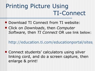 Printing Picture Using  TI-Connect Download TI Connect from TI website:  Click on  Downloads , then  Computer Software,  then  TI Connect  OR   use link below: http://education.ti.com/educationportal/sites/US/productDetail/us_ti_connect.html   Connect students’ calculators using silver linking cord, and do a screen capture, then enlarge & print!  